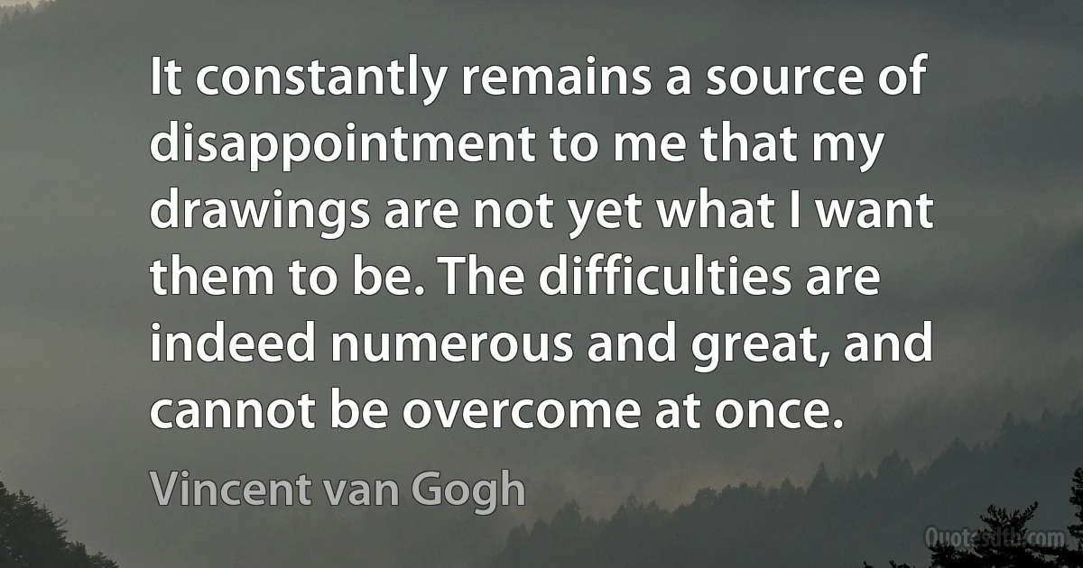 It constantly remains a source of disappointment to me that my drawings are not yet what I want them to be. The difficulties are indeed numerous and great, and cannot be overcome at once. (Vincent van Gogh)