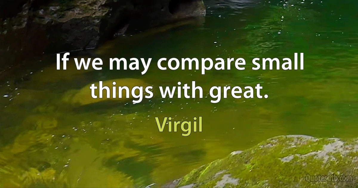 If we may compare small things with great. (Virgil)