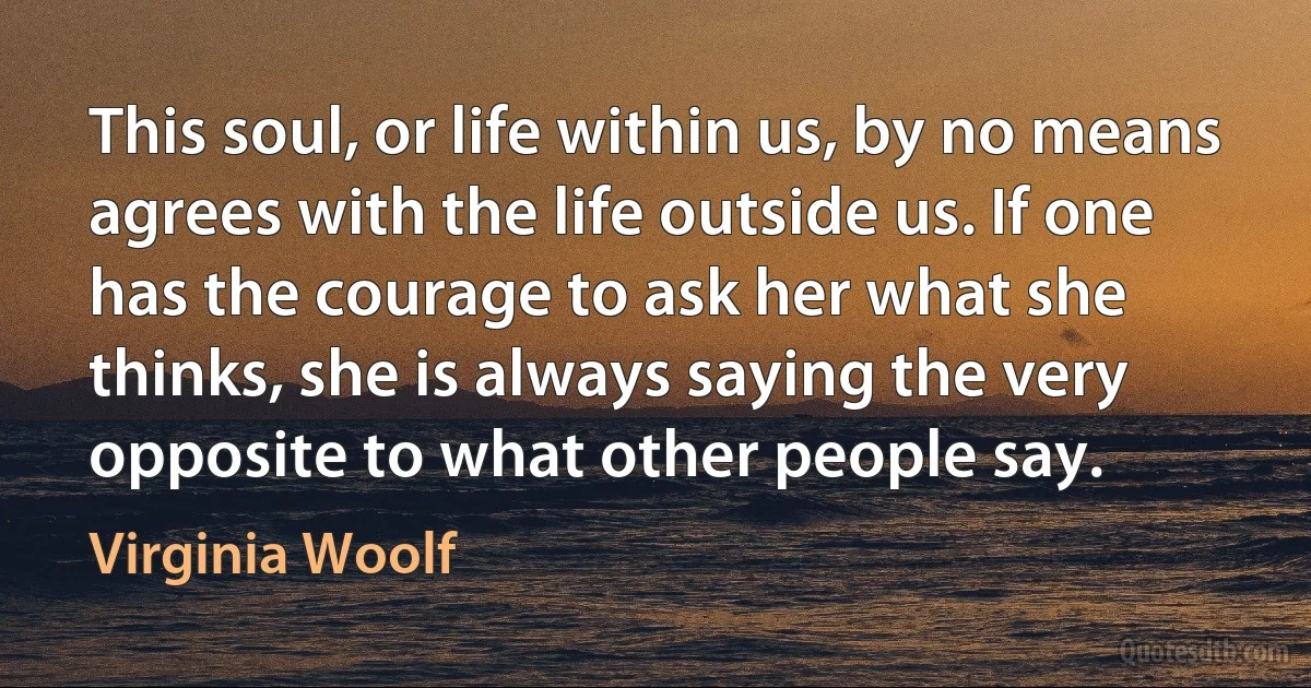 This soul, or life within us, by no means agrees with the life outside us. If one has the courage to ask her what she thinks, she is always saying the very opposite to what other people say. (Virginia Woolf)