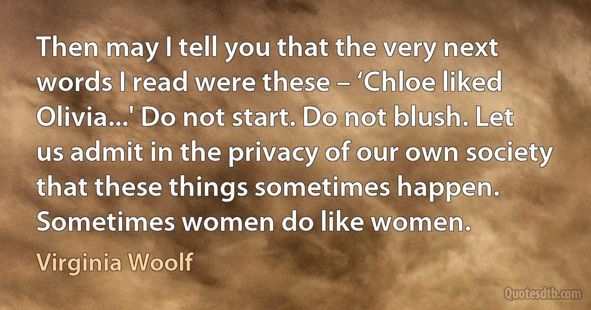 Then may I tell you that the very next words I read were these – ‘Chloe liked Olivia...' Do not start. Do not blush. Let us admit in the privacy of our own society that these things sometimes happen. Sometimes women do like women. (Virginia Woolf)