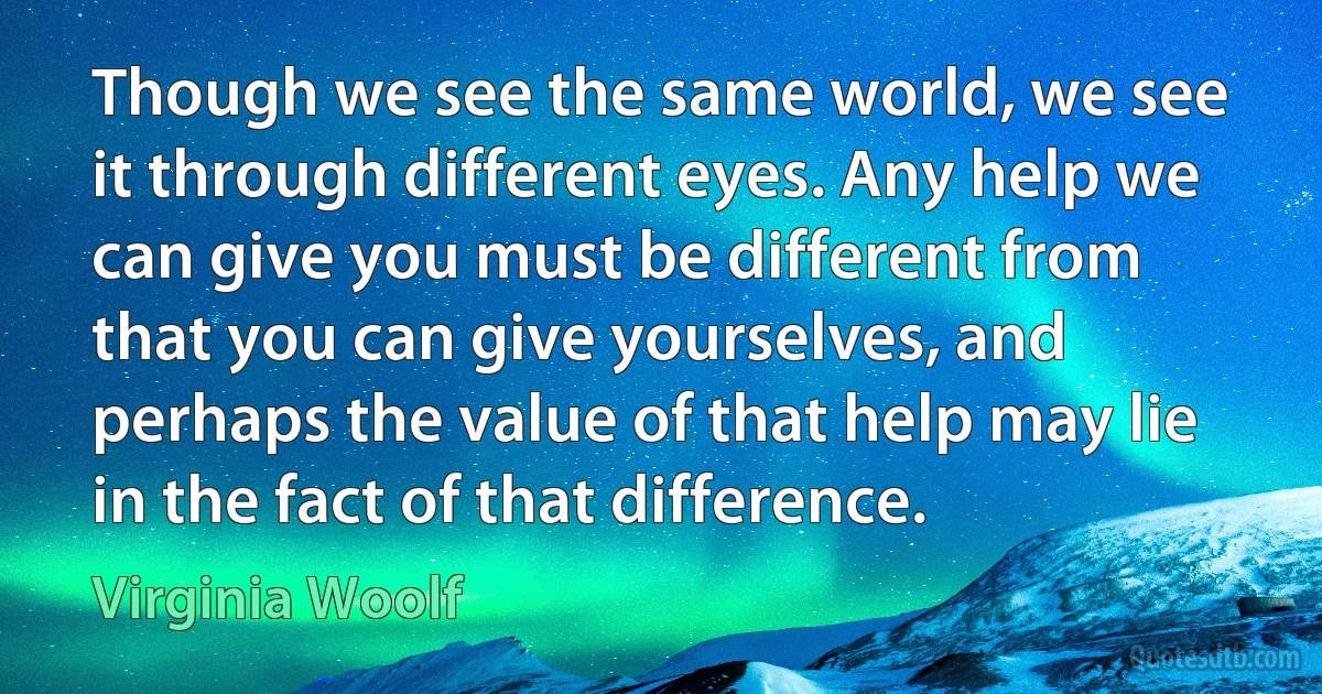 Though we see the same world, we see it through different eyes. Any help we can give you must be different from that you can give yourselves, and perhaps the value of that help may lie in the fact of that difference. (Virginia Woolf)