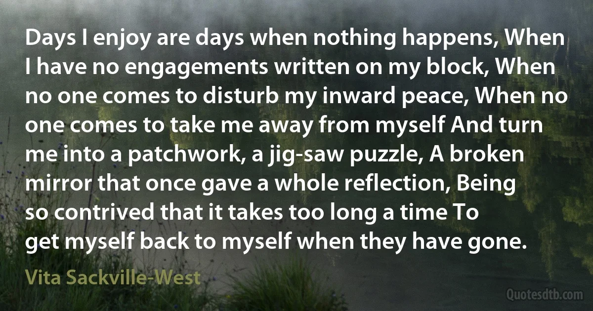 Days I enjoy are days when nothing happens, When I have no engagements written on my block, When no one comes to disturb my inward peace, When no one comes to take me away from myself And turn me into a patchwork, a jig-saw puzzle, A broken mirror that once gave a whole reflection, Being so contrived that it takes too long a time To get myself back to myself when they have gone. (Vita Sackville-West)