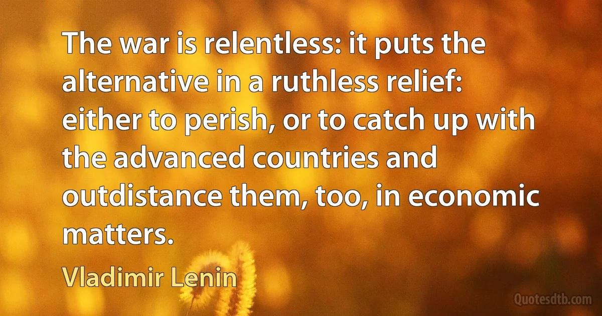 The war is relentless: it puts the alternative in a ruthless relief: either to perish, or to catch up with the advanced countries and outdistance them, too, in economic matters. (Vladimir Lenin)