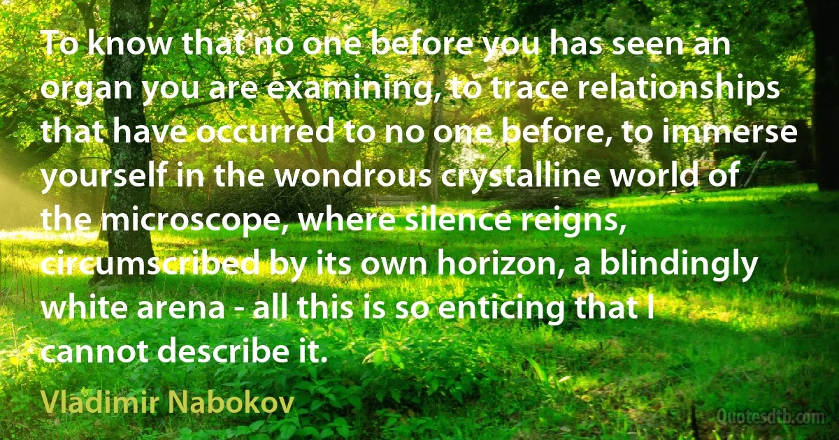 To know that no one before you has seen an organ you are examining, to trace relationships that have occurred to no one before, to immerse yourself in the wondrous crystalline world of the microscope, where silence reigns, circumscribed by its own horizon, a blindingly white arena - all this is so enticing that I cannot describe it. (Vladimir Nabokov)