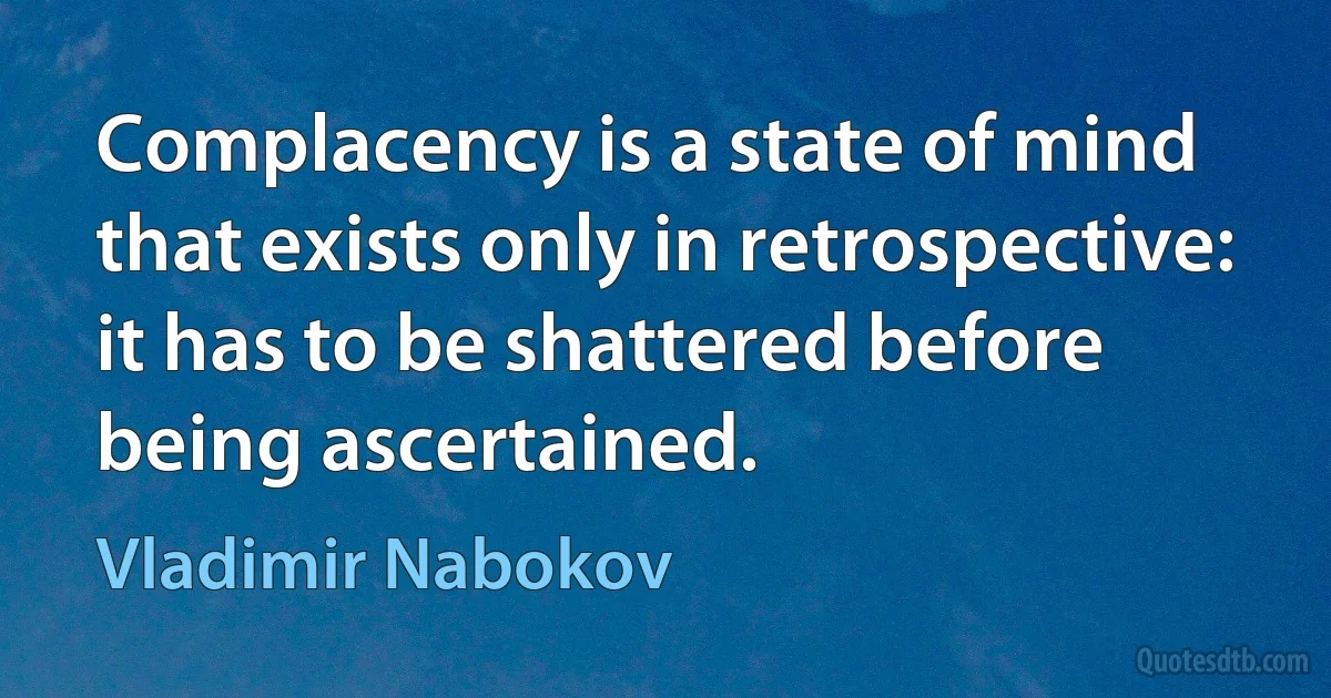 Complacency is a state of mind that exists only in retrospective: it has to be shattered before being ascertained. (Vladimir Nabokov)