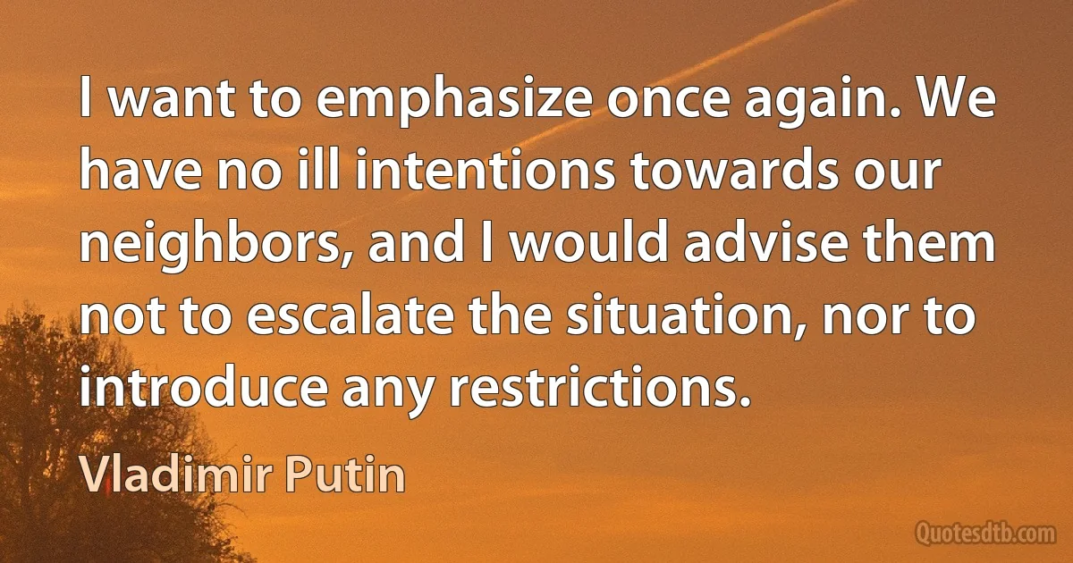 I want to emphasize once again. We have no ill intentions towards our neighbors, and I would advise them not to escalate the situation, nor to introduce any restrictions. (Vladimir Putin)