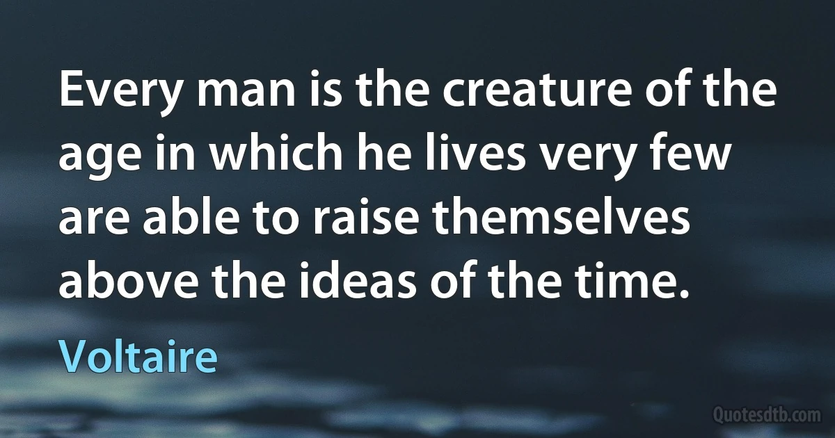 Every man is the creature of the age in which he lives very few are able to raise themselves above the ideas of the time. (Voltaire)