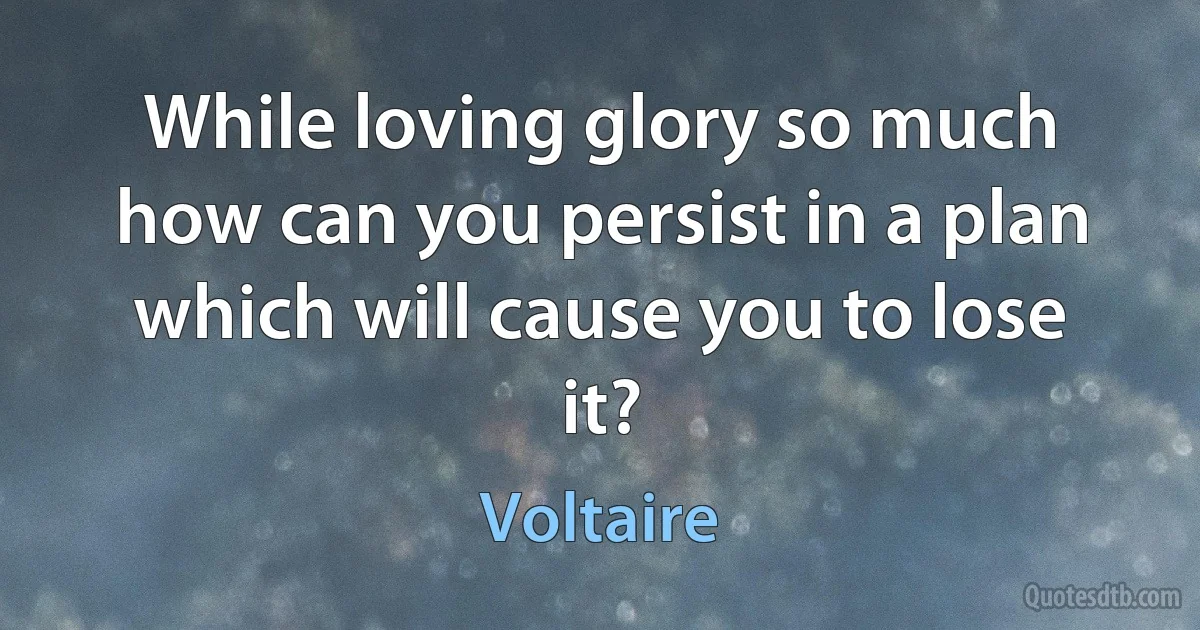 While loving glory so much how can you persist in a plan which will cause you to lose it? (Voltaire)