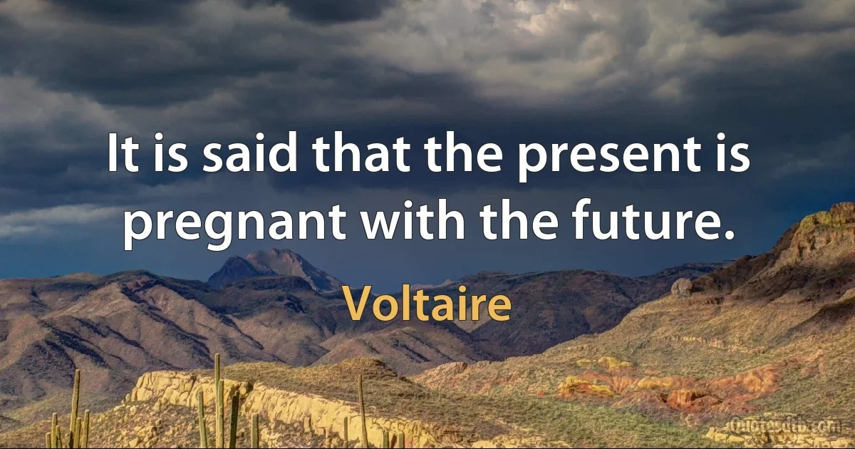 It is said that the present is pregnant with the future. (Voltaire)