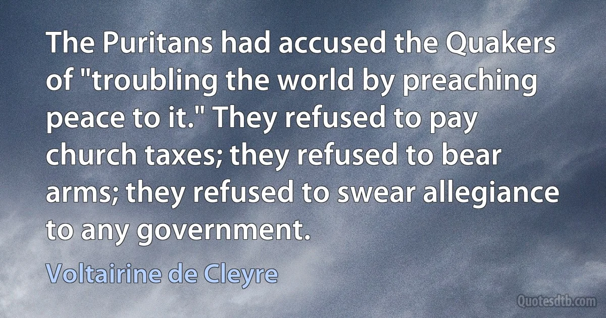 The Puritans had accused the Quakers of "troubling the world by preaching peace to it." They refused to pay church taxes; they refused to bear arms; they refused to swear allegiance to any government. (Voltairine de Cleyre)