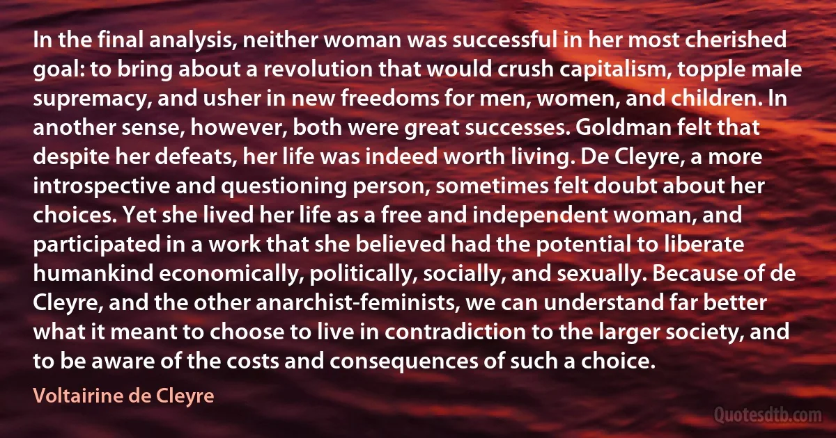 In the final analysis, neither woman was successful in her most cherished goal: to bring about a revolution that would crush capitalism, topple male supremacy, and usher in new freedoms for men, women, and children. In another sense, however, both were great successes. Goldman felt that despite her defeats, her life was indeed worth living. De Cleyre, a more introspective and questioning person, sometimes felt doubt about her choices. Yet she lived her life as a free and independent woman, and participated in a work that she believed had the potential to liberate humankind economically, politically, socially, and sexually. Because of de Cleyre, and the other anarchist-feminists, we can understand far better what it meant to choose to live in contradiction to the larger society, and to be aware of the costs and consequences of such a choice. (Voltairine de Cleyre)