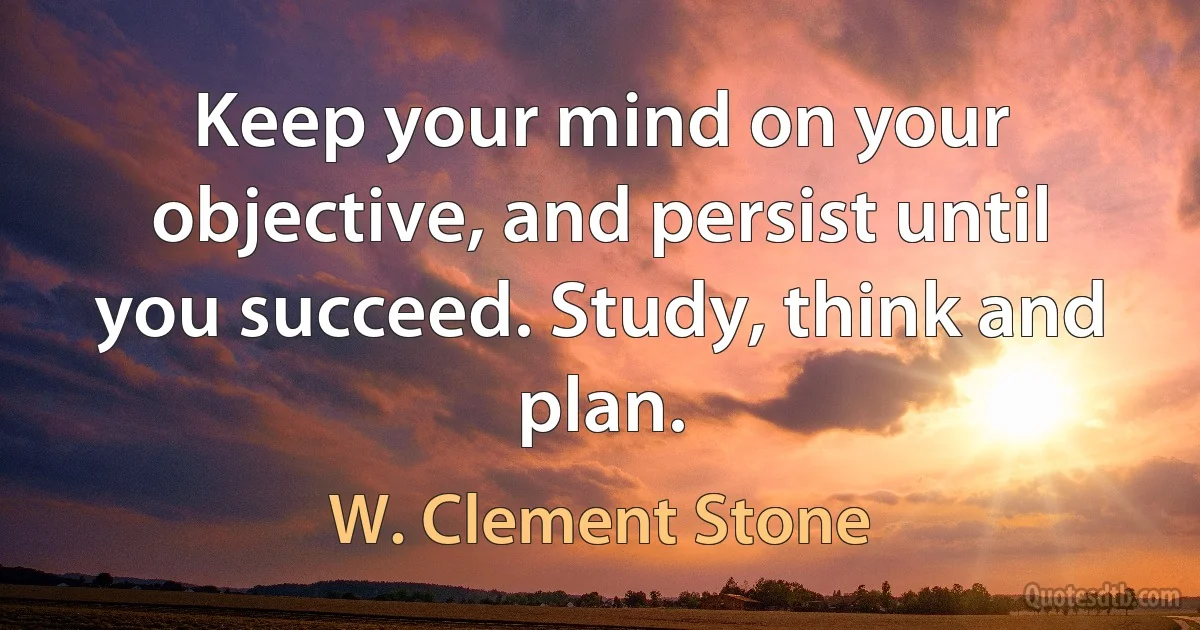 Keep your mind on your objective, and persist until you succeed. Study, think and plan. (W. Clement Stone)