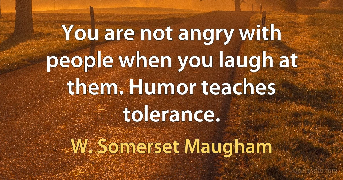 You are not angry with people when you laugh at them. Humor teaches tolerance. (W. Somerset Maugham)