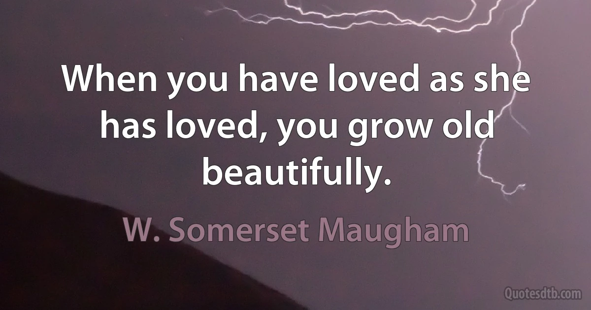 When you have loved as she has loved, you grow old beautifully. (W. Somerset Maugham)