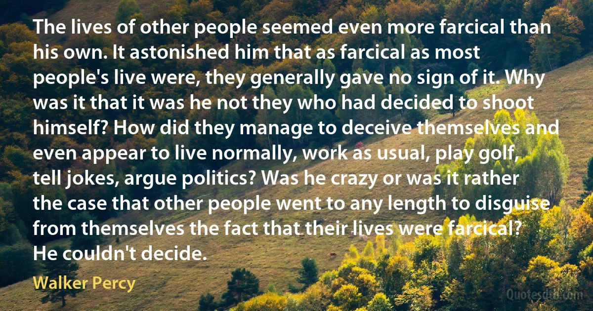 The lives of other people seemed even more farcical than his own. It astonished him that as farcical as most people's live were, they generally gave no sign of it. Why was it that it was he not they who had decided to shoot himself? How did they manage to deceive themselves and even appear to live normally, work as usual, play golf, tell jokes, argue politics? Was he crazy or was it rather the case that other people went to any length to disguise from themselves the fact that their lives were farcical? He couldn't decide. (Walker Percy)