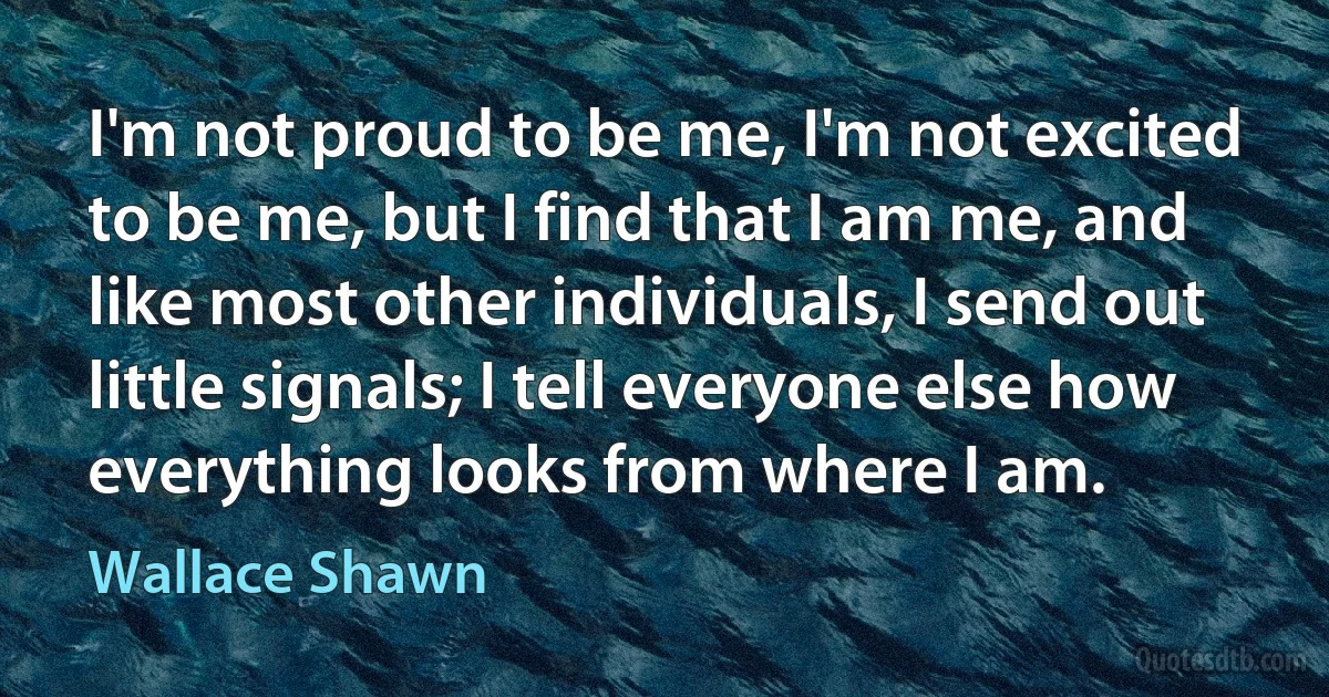 I'm not proud to be me, I'm not excited to be me, but I find that I am me, and like most other individuals, I send out little signals; I tell everyone else how everything looks from where I am. (Wallace Shawn)