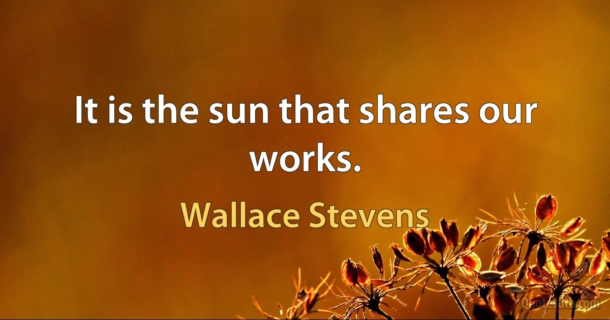 It is the sun that shares our works. (Wallace Stevens)