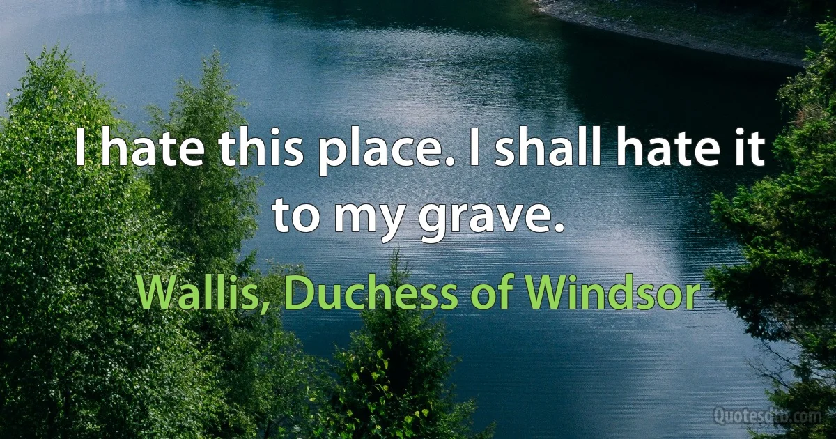 I hate this place. I shall hate it to my grave. (Wallis, Duchess of Windsor)