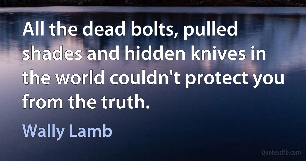 All the dead bolts, pulled shades and hidden knives in the world couldn't protect you from the truth. (Wally Lamb)