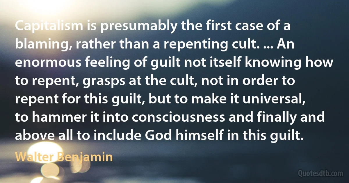 Capitalism is presumably the first case of a blaming, rather than a repenting cult. ... An enormous feeling of guilt not itself knowing how to repent, grasps at the cult, not in order to repent for this guilt, but to make it universal, to hammer it into consciousness and finally and above all to include God himself in this guilt. (Walter Benjamin)