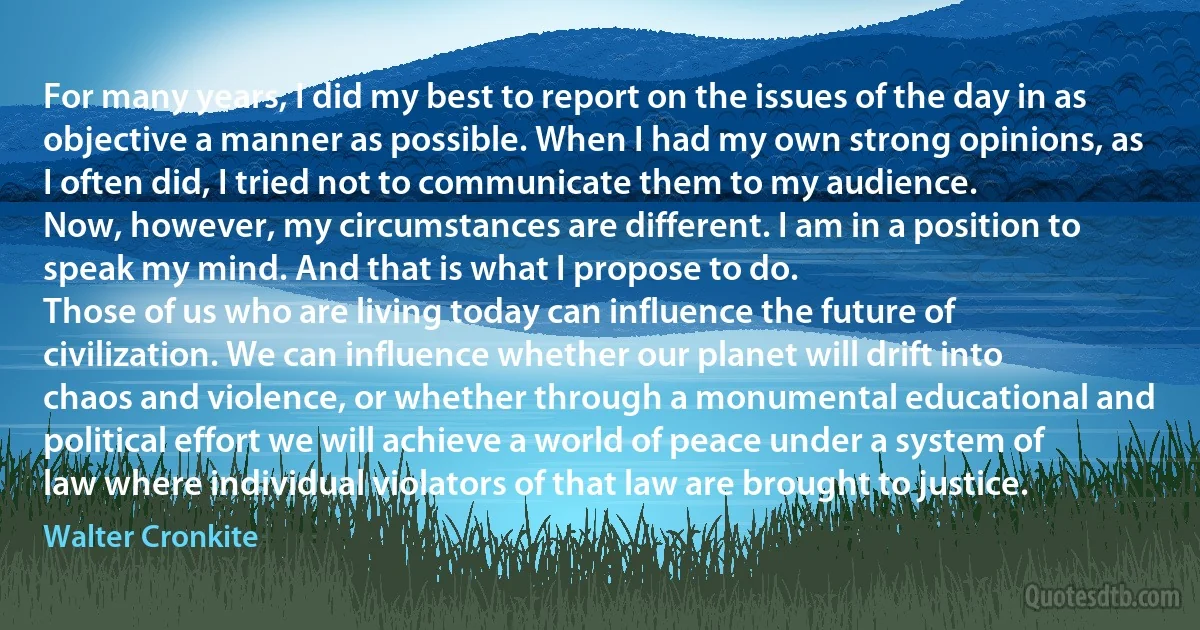 For many years, I did my best to report on the issues of the day in as objective a manner as possible. When I had my own strong opinions, as I often did, I tried not to communicate them to my audience.
Now, however, my circumstances are different. I am in a position to speak my mind. And that is what I propose to do.
Those of us who are living today can influence the future of civilization. We can influence whether our planet will drift into chaos and violence, or whether through a monumental educational and political effort we will achieve a world of peace under a system of law where individual violators of that law are brought to justice. (Walter Cronkite)