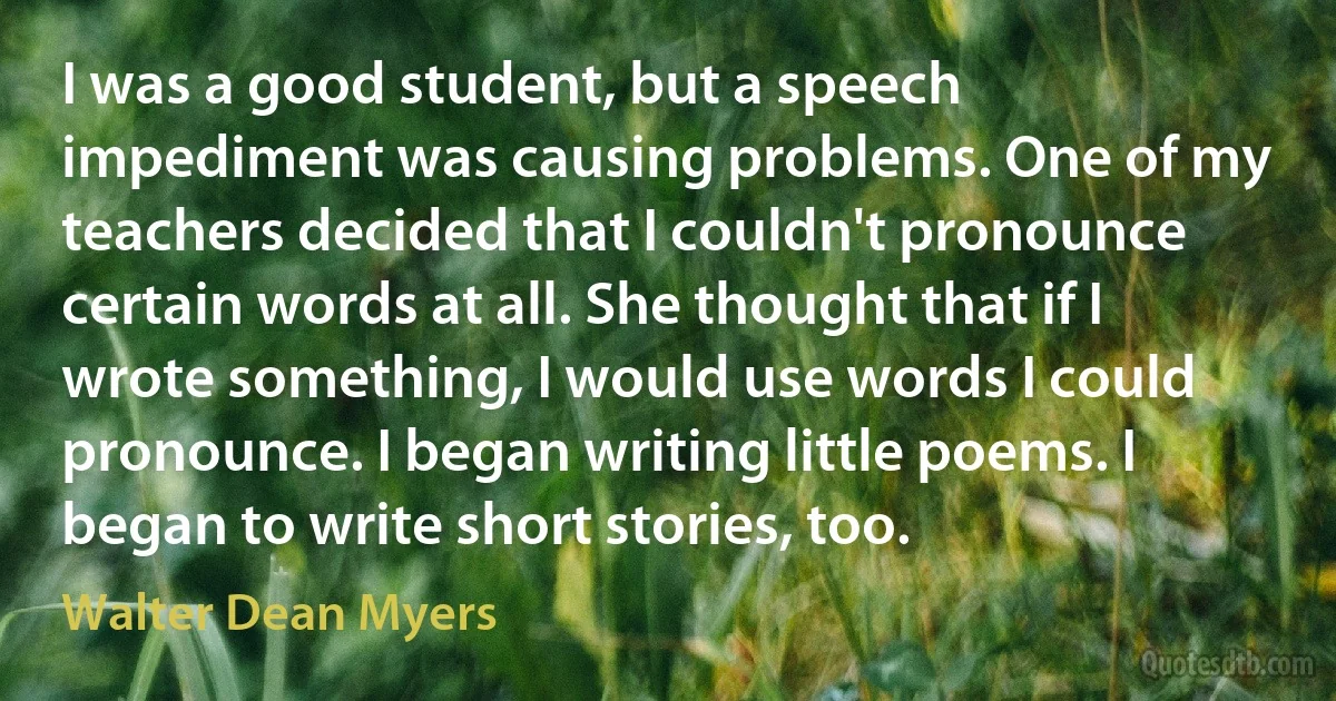 I was a good student, but a speech impediment was causing problems. One of my teachers decided that I couldn't pronounce certain words at all. She thought that if I wrote something, I would use words I could pronounce. I began writing little poems. I began to write short stories, too. (Walter Dean Myers)