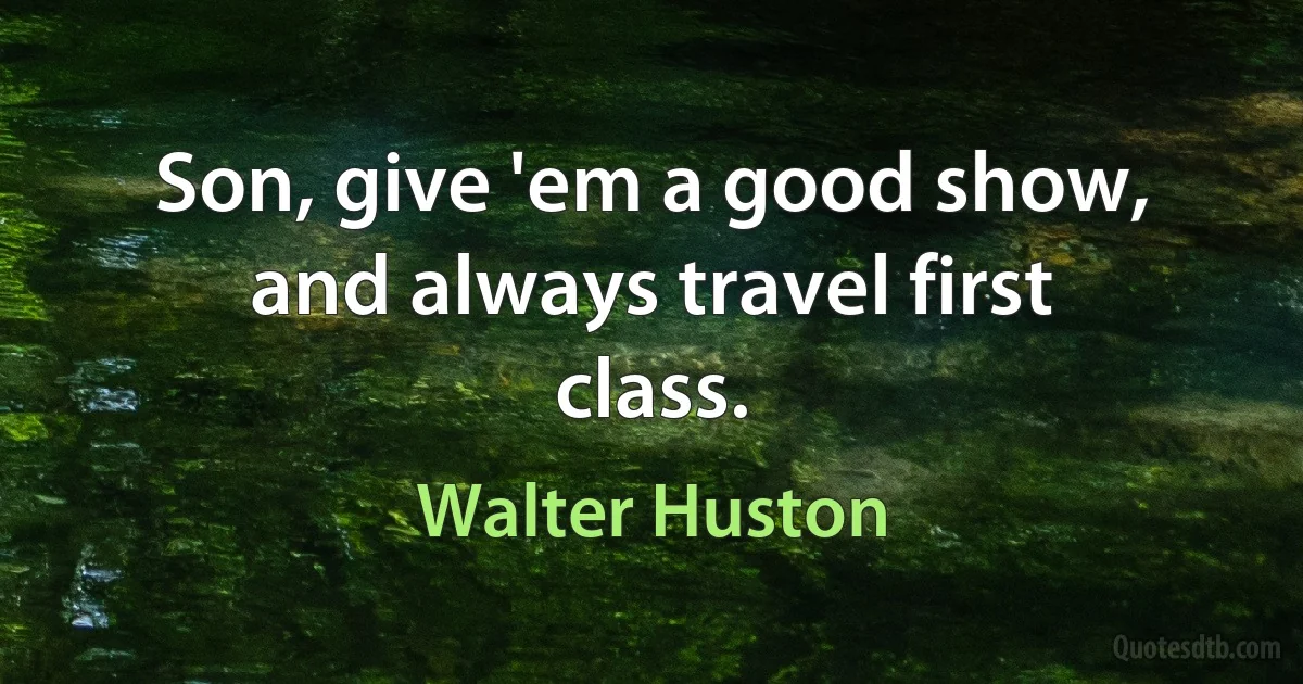 Son, give 'em a good show, and always travel first class. (Walter Huston)