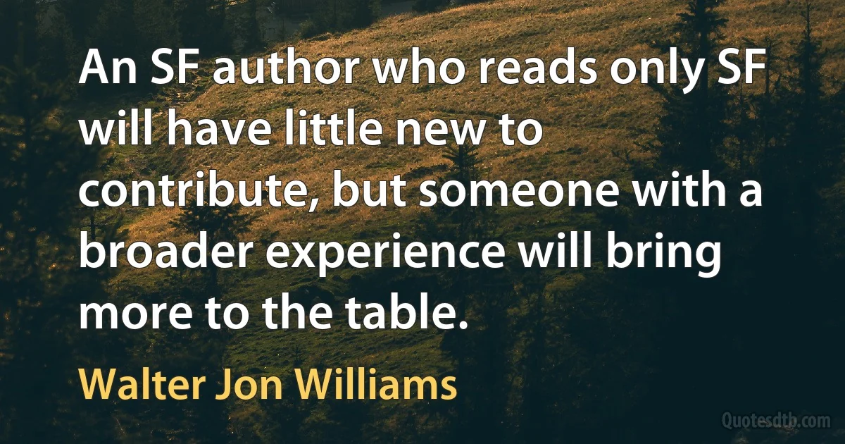 An SF author who reads only SF will have little new to contribute, but someone with a broader experience will bring more to the table. (Walter Jon Williams)