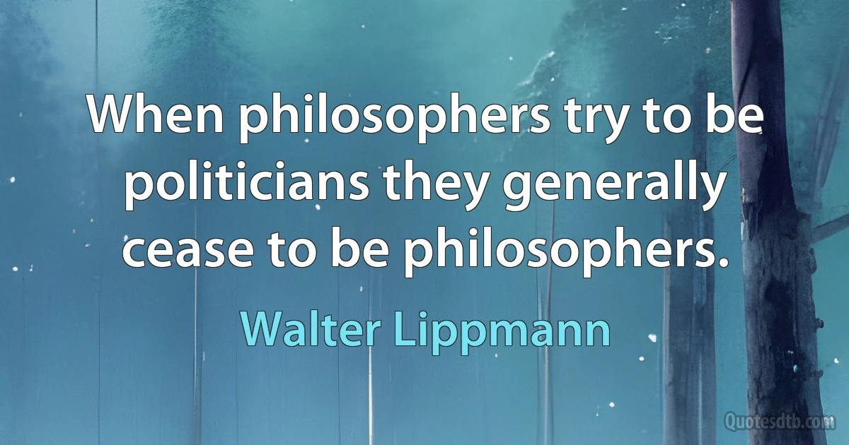 When philosophers try to be politicians they generally cease to be philosophers. (Walter Lippmann)