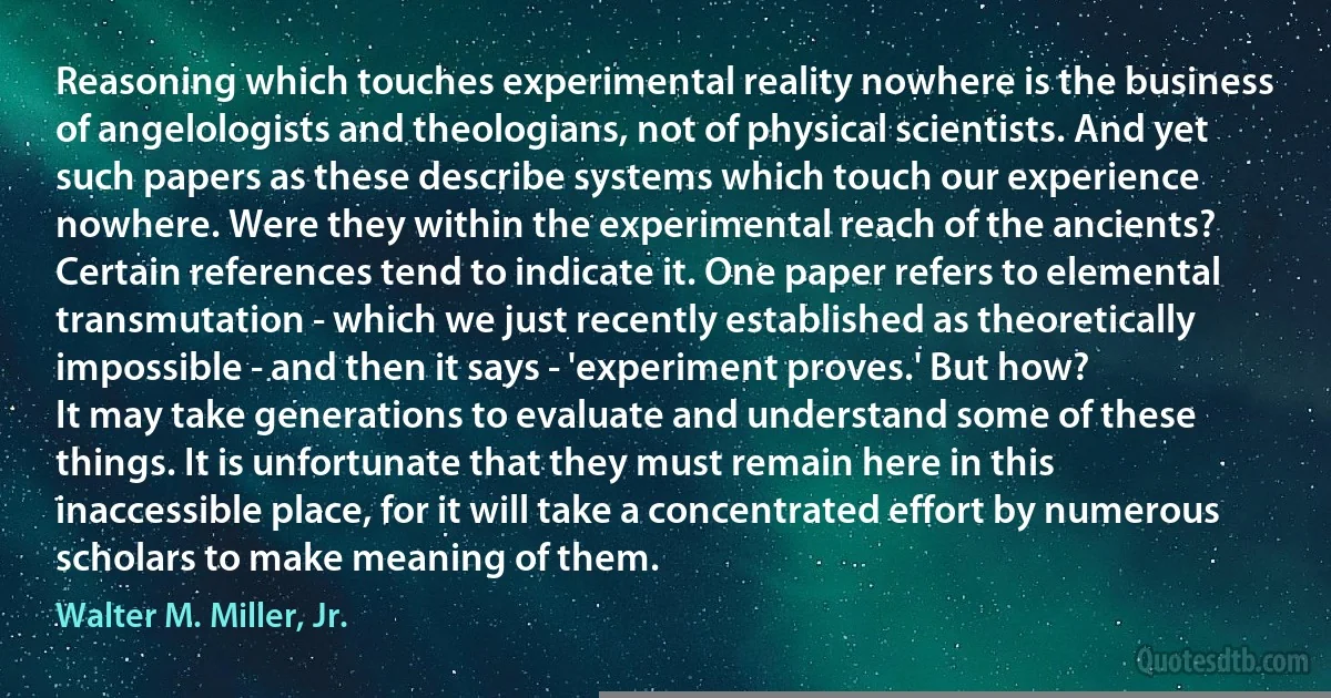 Reasoning which touches experimental reality nowhere is the business of angelologists and theologians, not of physical scientists. And yet such papers as these describe systems which touch our experience nowhere. Were they within the experimental reach of the ancients? Certain references tend to indicate it. One paper refers to elemental transmutation - which we just recently established as theoretically impossible - and then it says - 'experiment proves.' But how?
It may take generations to evaluate and understand some of these things. It is unfortunate that they must remain here in this inaccessible place, for it will take a concentrated effort by numerous scholars to make meaning of them. (Walter M. Miller, Jr.)