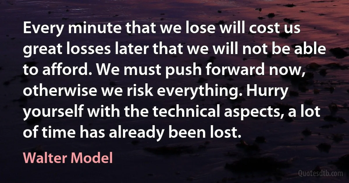 Every minute that we lose will cost us great losses later that we will not be able to afford. We must push forward now, otherwise we risk everything. Hurry yourself with the technical aspects, a lot of time has already been lost. (Walter Model)