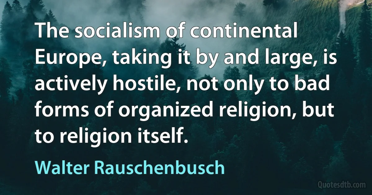 The socialism of continental Europe, taking it by and large, is actively hostile, not only to bad forms of organized religion, but to religion itself. (Walter Rauschenbusch)