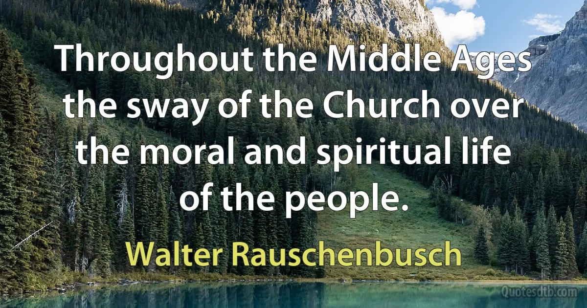 Throughout the Middle Ages the sway of the Church over the moral and spiritual life of the people. (Walter Rauschenbusch)