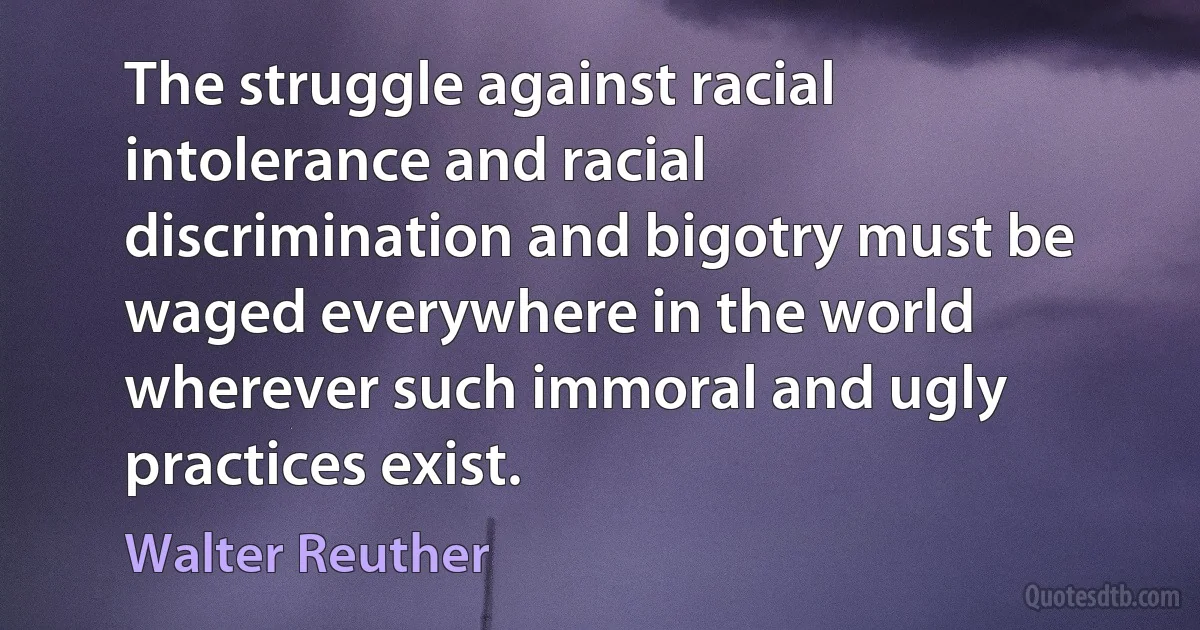 The struggle against racial intolerance and racial discrimination and bigotry must be waged everywhere in the world wherever such immoral and ugly practices exist. (Walter Reuther)