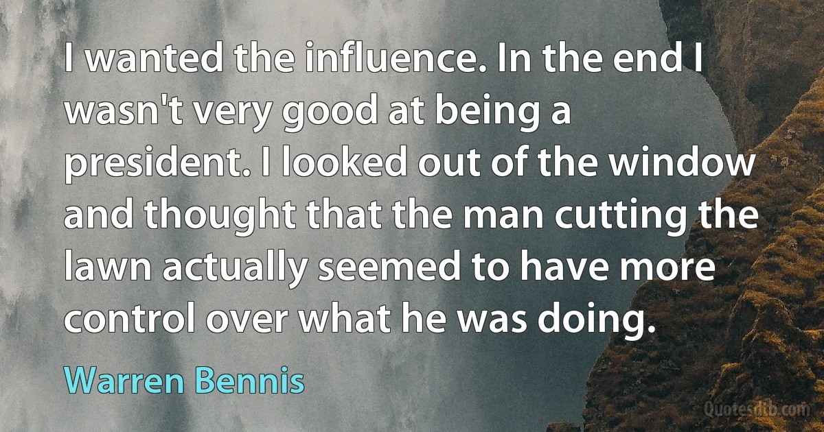 I wanted the influence. In the end I wasn't very good at being a president. I looked out of the window and thought that the man cutting the lawn actually seemed to have more control over what he was doing. (Warren Bennis)