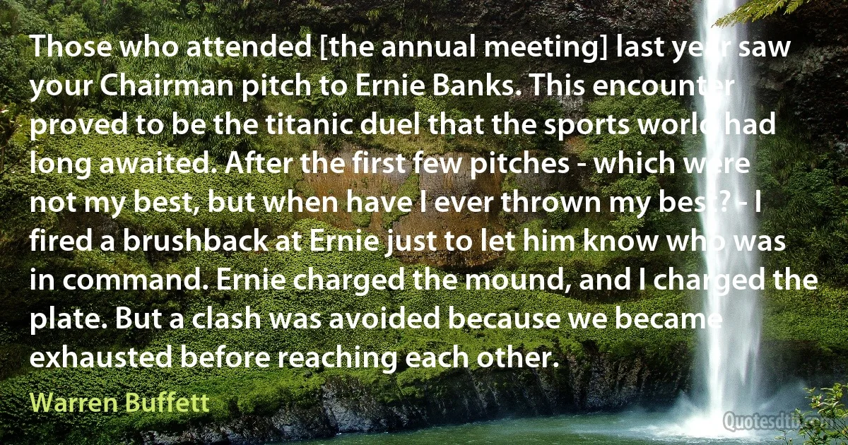 Those who attended [the annual meeting] last year saw your Chairman pitch to Ernie Banks. This encounter proved to be the titanic duel that the sports world had long awaited. After the first few pitches - which were not my best, but when have I ever thrown my best? - I fired a brushback at Ernie just to let him know who was in command. Ernie charged the mound, and I charged the plate. But a clash was avoided because we became exhausted before reaching each other. (Warren Buffett)