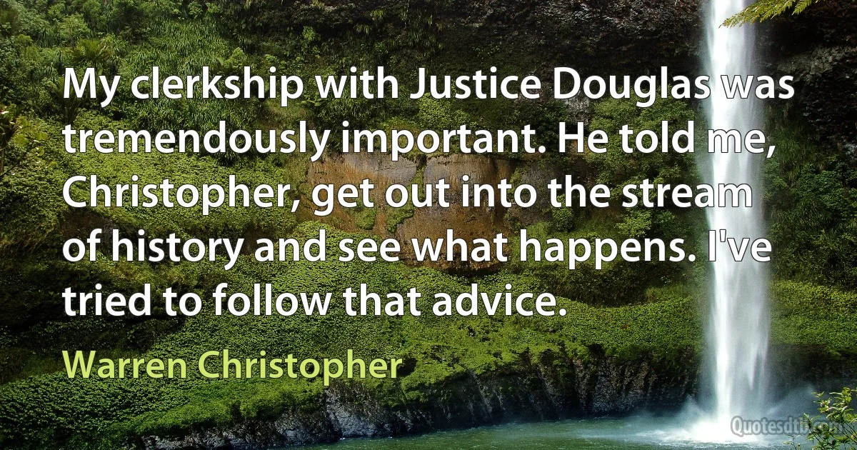 My clerkship with Justice Douglas was tremendously important. He told me, Christopher, get out into the stream of history and see what happens. I've tried to follow that advice. (Warren Christopher)