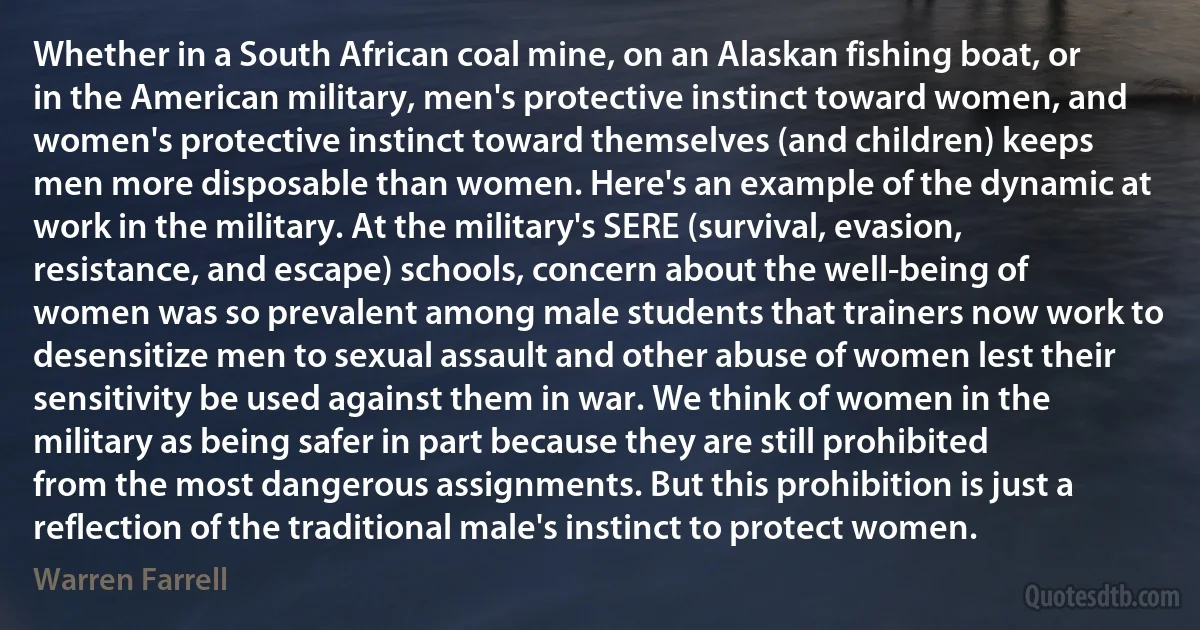 Whether in a South African coal mine, on an Alaskan fishing boat, or in the American military, men's protective instinct toward women, and women's protective instinct toward themselves (and children) keeps men more disposable than women. Here's an example of the dynamic at work in the military. At the military's SERE (survival, evasion, resistance, and escape) schools, concern about the well-being of women was so prevalent among male students that trainers now work to desensitize men to sexual assault and other abuse of women lest their sensitivity be used against them in war. We think of women in the military as being safer in part because they are still prohibited from the most dangerous assignments. But this prohibition is just a reflection of the traditional male's instinct to protect women. (Warren Farrell)