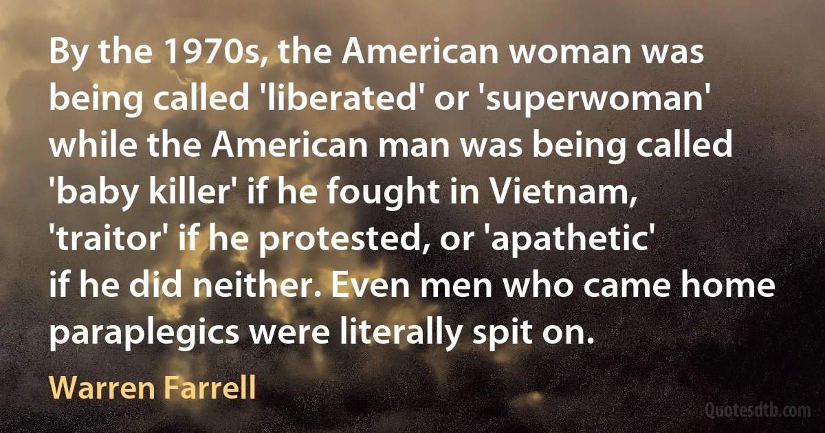 By the 1970s, the American woman was being called 'liberated' or 'superwoman' while the American man was being called 'baby killer' if he fought in Vietnam, 'traitor' if he protested, or 'apathetic' if he did neither. Even men who came home paraplegics were literally spit on. (Warren Farrell)