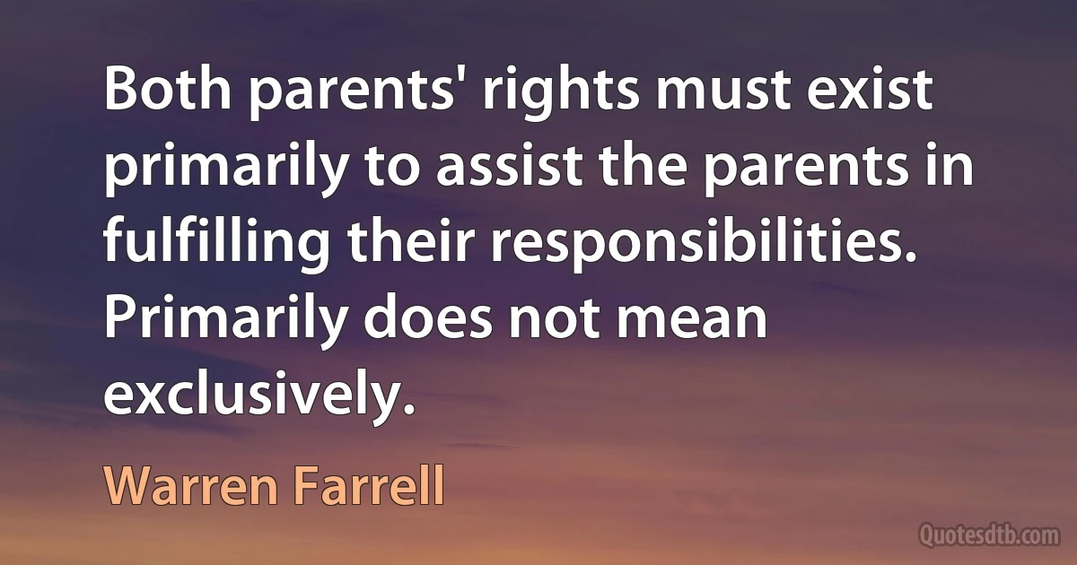 Both parents' rights must exist primarily to assist the parents in fulfilling their responsibilities. Primarily does not mean exclusively. (Warren Farrell)