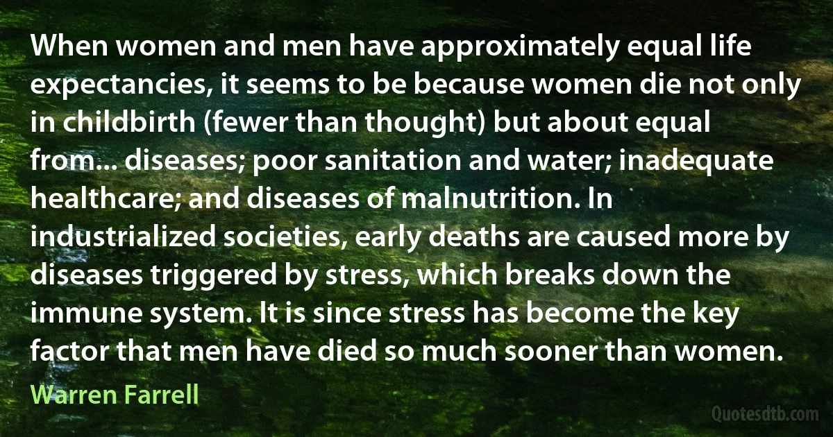 When women and men have approximately equal life expectancies, it seems to be because women die not only in childbirth (fewer than thought) but about equal from... diseases; poor sanitation and water; inadequate healthcare; and diseases of malnutrition. In industrialized societies, early deaths are caused more by diseases triggered by stress, which breaks down the immune system. It is since stress has become the key factor that men have died so much sooner than women. (Warren Farrell)