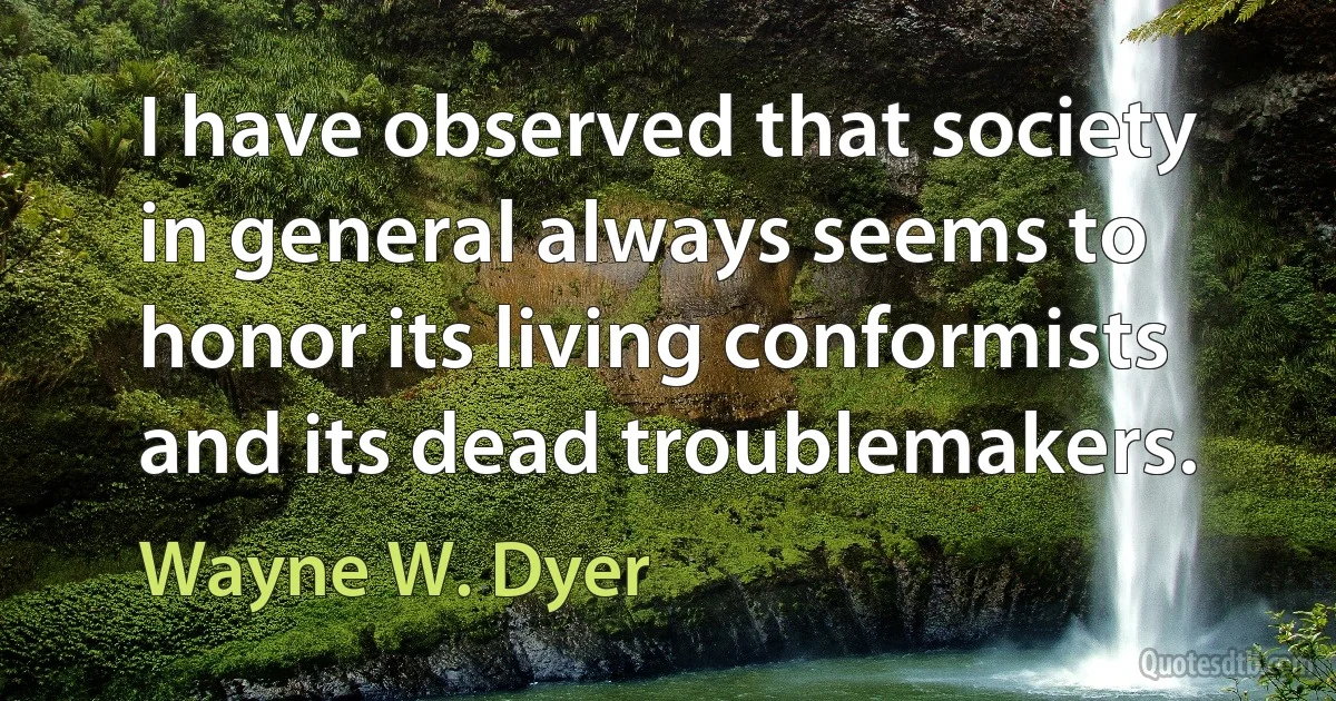 I have observed that society in general always seems to honor its living conformists and its dead troublemakers. (Wayne W. Dyer)