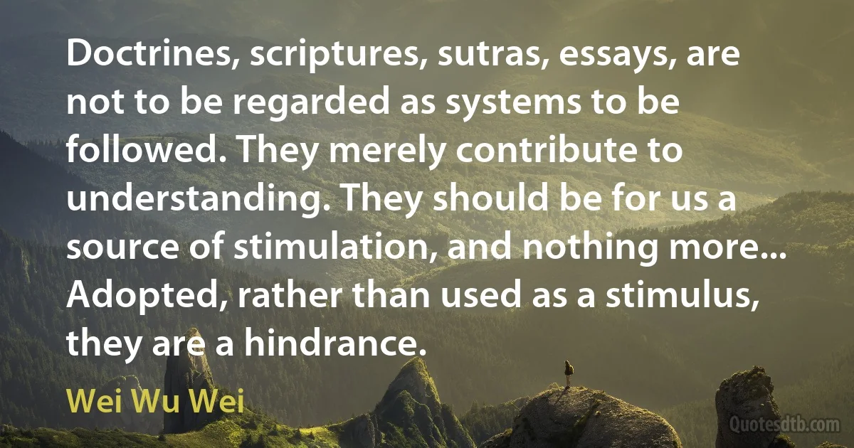 Doctrines, scriptures, sutras, essays, are not to be regarded as systems to be followed. They merely contribute to understanding. They should be for us a source of stimulation, and nothing more... Adopted, rather than used as a stimulus, they are a hindrance. (Wei Wu Wei)