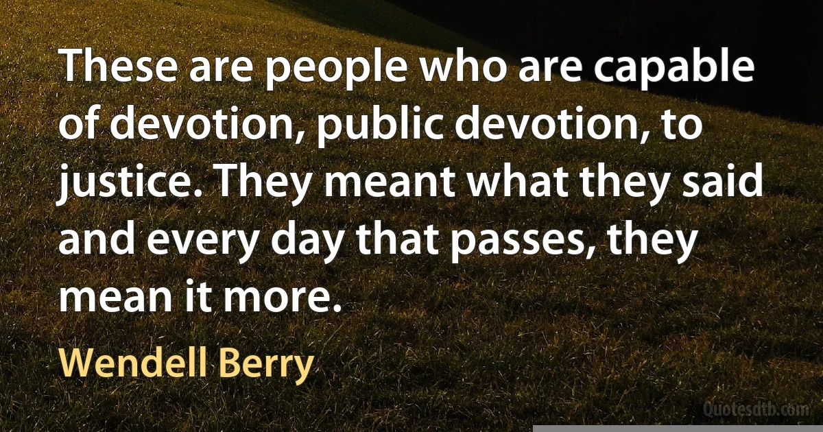 These are people who are capable of devotion, public devotion, to justice. They meant what they said and every day that passes, they mean it more. (Wendell Berry)