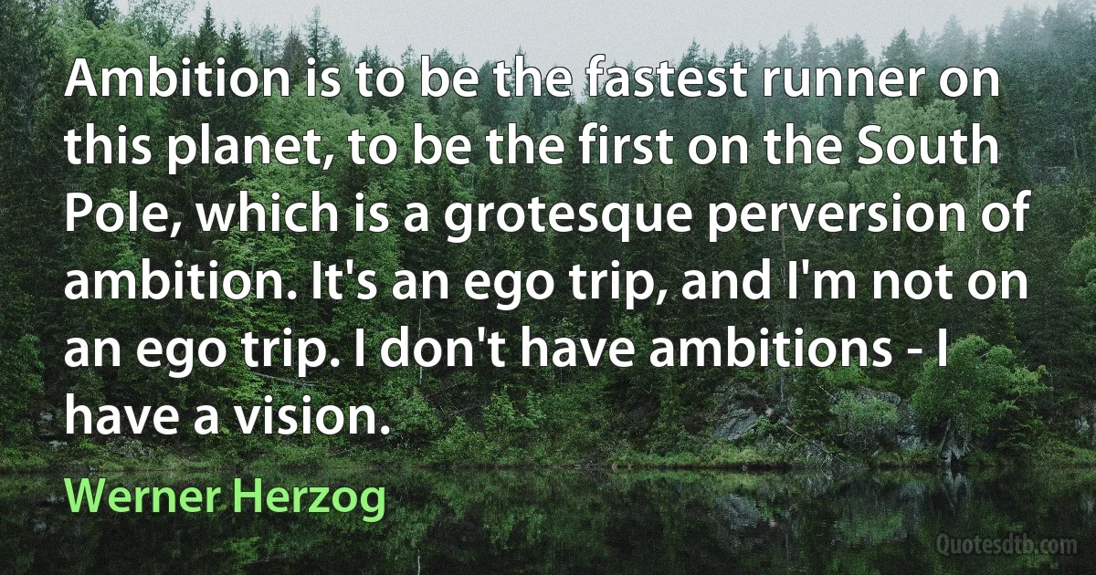 Ambition is to be the fastest runner on this planet, to be the first on the South Pole, which is a grotesque perversion of ambition. It's an ego trip, and I'm not on an ego trip. I don't have ambitions - I have a vision. (Werner Herzog)