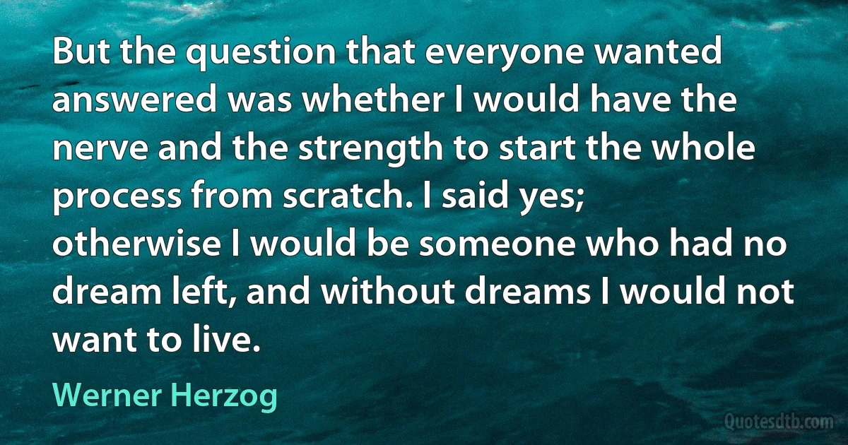 But the question that everyone wanted answered was whether I would have the nerve and the strength to start the whole process from scratch. I said yes; otherwise I would be someone who had no dream left, and without dreams I would not want to live. (Werner Herzog)