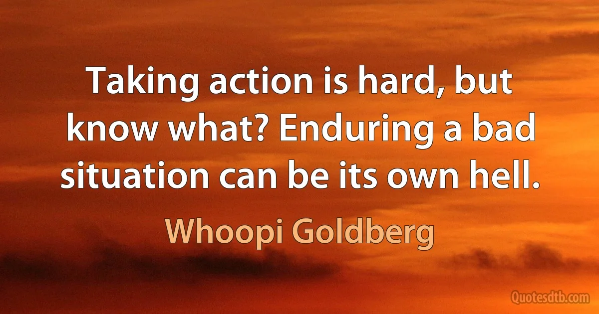 Taking action is hard, but know what? Enduring a bad situation can be its own hell. (Whoopi Goldberg)