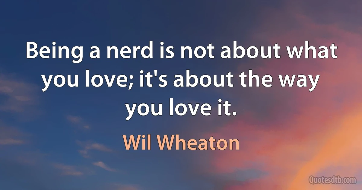 Being a nerd is not about what you love; it's about the way you love it. (Wil Wheaton)