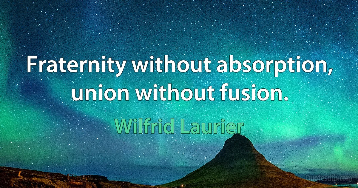 Fraternity without absorption, union without fusion. (Wilfrid Laurier)