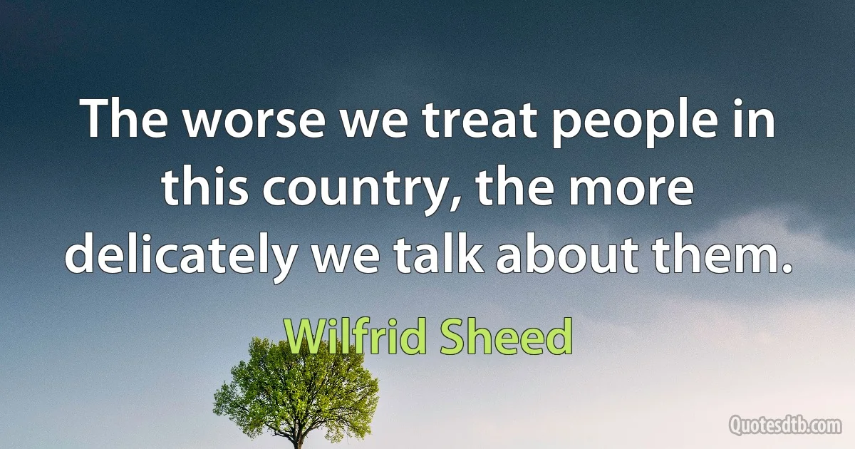 The worse we treat people in this country, the more delicately we talk about them. (Wilfrid Sheed)